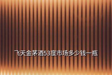 飛天金茅酒53度市場(chǎng)多少錢一瓶