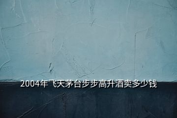 2004年飛天茅臺步步高升酒賣多少錢