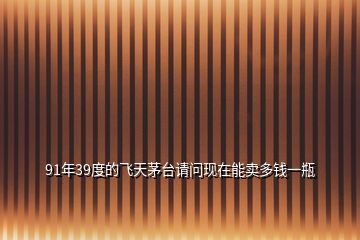 91年39度的飛天茅臺(tái)請(qǐng)問(wèn)現(xiàn)在能賣(mài)多錢(qián)一瓶