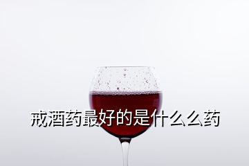 戒酒藥最好的是什么么藥