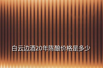 白云邊酒20年陳釀價(jià)格是多少