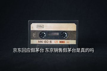 京東回應(yīng)假茅臺 東京銷售假茅臺是真的嗎