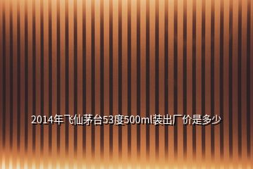 2014年飛仙茅臺(tái)53度500ml裝出廠價(jià)是多少