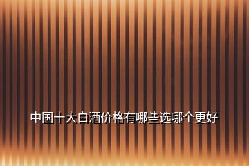 中國十大白酒價(jià)格有哪些選哪個(gè)更好