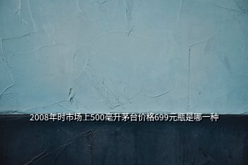 2008年時(shí)市場(chǎng)上500毫升茅臺(tái)價(jià)格699元瓶是哪一種