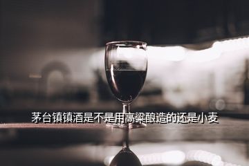 茅臺(tái)鎮(zhèn)鎮(zhèn)酒是不是用高粱釀造的還是小麥