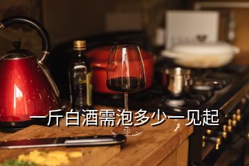 一斤白酒需泡多少一見起