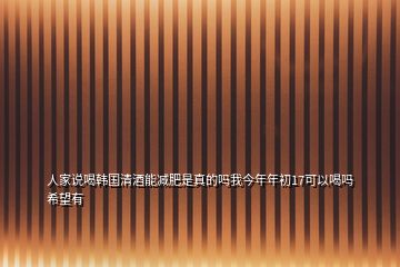 人家說喝韓國清酒能減肥是真的嗎我今年年初17可以喝嗎希望有