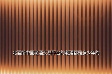 北酒所中國老酒交易平臺(tái)的老酒都是多少年的