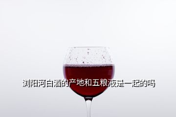 瀏陽(yáng)河白酒的產(chǎn)地和五糧液是一起的嗎