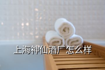 上海神仙酒廠怎么樣