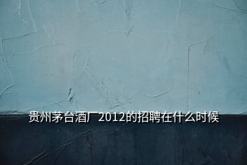 貴州茅臺酒廠2012的招聘在什么時候