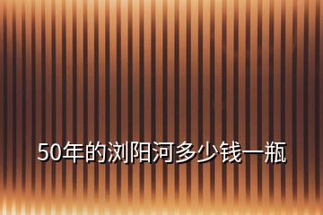 50年的瀏陽河多少錢一瓶