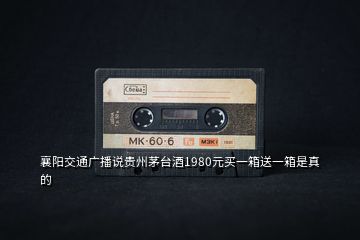 襄陽交通廣播說貴州茅臺(tái)酒1980元買一箱送一箱是真的