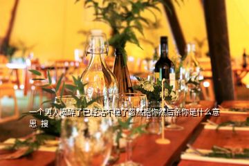 一個男人喝醉了已經(jīng)站不穩(wěn)了忽然抱你然后親你是什么意思  搜
