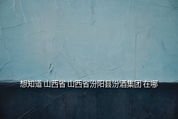 想知道 山西省 山西省汾陽縣汾酒集團 在哪