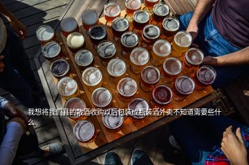 我想將我們縣的散酒收購以后包裝成瓶裝酒外賣不知道需要些什么