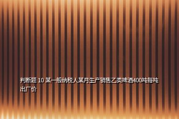 判斷題 10 某一般納稅人某月生產(chǎn)銷售乙類啤酒400噸每噸出廠價