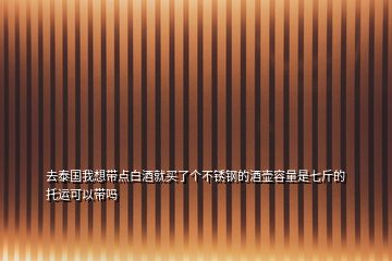 去泰國我想帶點白酒就買了個不銹鋼的酒壺容量是七斤的托運可以帶嗎