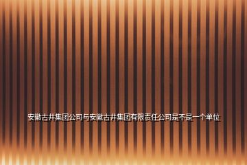 安徽古井集團公司與安徽古井集團有限責任公司是不是一個單位