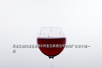 黑龍江省阿城玉泉酒業(yè)的金玉泉酒當年的出廠價多少錢一瓶