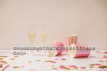 古川淡雅銀裝白酒在江蘇鎮(zhèn)江的進(jìn)貨價(jià)是多少本人是做酒店的另外