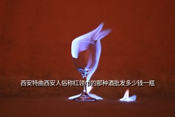 西安特曲西安人俗稱紅領巾的那種酒批發(fā)多少錢一瓶