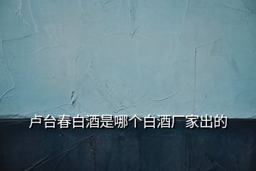 盧臺春白酒是哪個白酒廠家出的