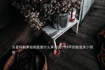 五星特制茅臺(tái)到底是什么茅臺(tái)這個(gè)99年的能值多少錢(qián)呢