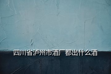 四川省瀘州市酒廠都出什么酒