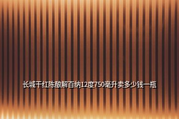 長城干紅陳釀解百納12度750毫升賣多少錢一瓶