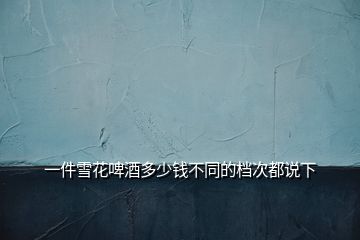 一件雪花啤酒多少錢不同的檔次都說(shuō)下