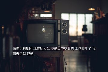 臨朐伊利集團 現(xiàn)在招人么 我是高中畢業(yè)的 工作四年了 我想去伊犁 但是