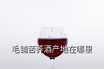 毛鋪苦蕎酒產(chǎn)地在哪里