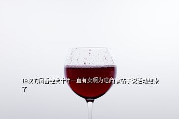 19塊的鳳香經(jīng)典十年一直有賣(mài)啊為啥商家帖子說(shuō)活動(dòng)結(jié)束了