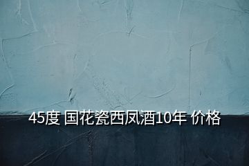 45度 國花瓷西鳳酒10年 價(jià)格