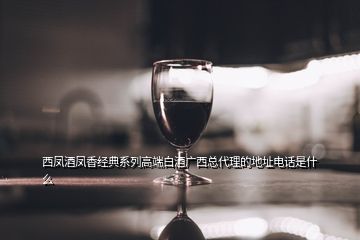 西鳳酒鳳香經(jīng)典系列高端白酒廣西總代理的地址電話是什么