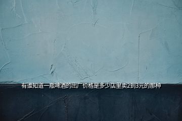 有誰知道一瓶啤酒的出廠價(jià)格是多少店里賣2到3元的那種