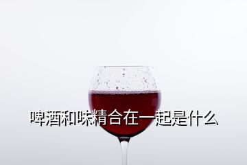 啤酒和味精合在一起是什么