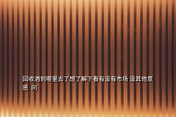 回收酒到哪里去了想了解下看有沒有市場 沒其他意思  問