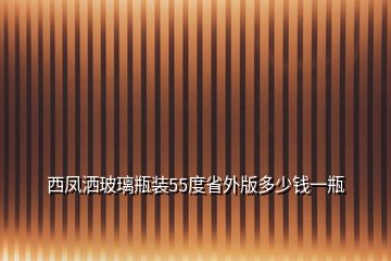 西鳳灑玻璃瓶裝55度省外版多少錢一瓶