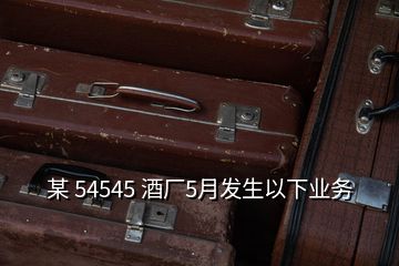 某 54545 酒廠5月發(fā)生以下業(yè)務(wù)