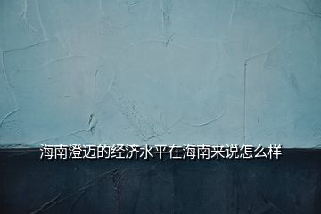 海南澄邁的經(jīng)濟水平在海南來說怎么樣