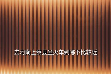 去河南上蔡縣坐火車到哪下比較近