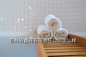 吉林省鑫祥有限責(zé)任公司怎么樣