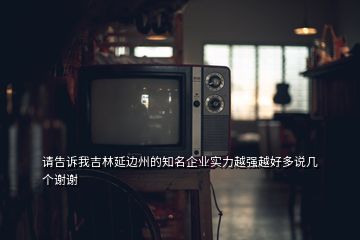 請告訴我吉林延邊州的知名企業(yè)實力越強越好多說幾個謝謝